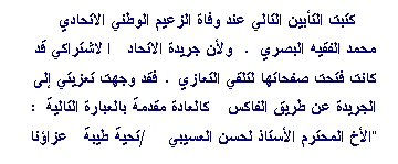 Zone de Texte: كتبت التأبين التالي عند وفاة الزعيم الوطني الاتحادي محمد الفقيه البصري. ولأن جريدة الاتحاد الاشتراكي قد كانت فتحت صفحاتها لتلقي التعازي. فقد وجهت تعزيتي إلى الجريدة عن طريق الفاكس كالعادة مقدمة بالعبارة التالية: "الأخ المحترم الأستاذ لحسن العسيبي/تحية طيبة عزاؤنا واحد في فقد المناضد الكبير السي محمد الفقيه البصري. أرجو إدراج التحية أدناه في صفحة  الشهادات والتعازي الخاصة بالفقيد. (ويظهر أنها لم تنشر)
