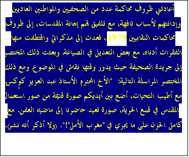 Zone de Texte: أعادتني ظروف محاكمة عدد من الصحفيين والمواطنين العاديين وإدانتهم لأسباب تافهة، مع تلفيق تهم إهانة المقدسات، إلى ظروف محاكمات النقابيين 1979، فعدت إلى مذكراتي واقتطفت منها الفقرات أدناه، مع بعض التعديل في الصياغة. وبعثت ذلك المختصر إلى جريدة الصحيفة حيث يدور وقتها نقاش في الموضوع. ومع ذلك المختصر المراسلة التالية:  "الأخ المحترم الأستاذ عبد العزيز كوٍكس. مع أطيب التحيات، أضع بين أيديكم صورة قديمة من صور استعمال المقدس في قمع الحرية، صورة تعيد حاضرنا إلى ماضيه العفن. مع كامل الحزن على ما يجري في "مغرب الأمل"!". (ولا أذكر أنه نشر).